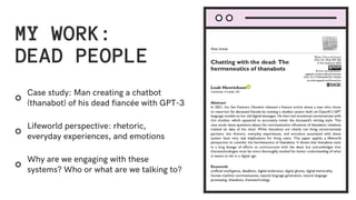 MY WORK:
DEAD PEOPLE
Why are we engaging with these
systems? Who or what are we talking to?
Lifeworld perspective: rhetoric,
everyday experiences, and emotions
Case study: Man creating a chatbot
(thanabot) of his dead fiancée with GPT-3
 