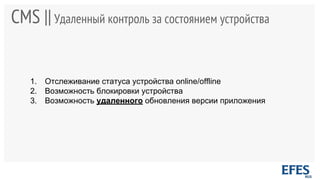 CMS ||Удаленный контроль за состоянием устройства
1. Отслеживание статуса устройства online/offline
2. Возможность блокировки устройства
3. Возможность удаленного обновления версии приложения
 