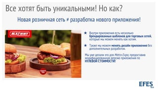 Все хотят быть уникальными! Но как?
Новая розничная сеть ≠ разработка нового приложения!
★ Внутри приложения есть несколько
брендированных шаблонов для торговых сетей,
которые мы можем менять как хотим.
★ Также мы можем менять дизайн приложения без
дополнительных разработок.
Мы уже делали это для Metro Expo, предоставив
модифицированную версию приложения по
НУЛЕВОЙ СТОИМОСТИ!
 
