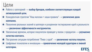 Цели
★ Работа с категорией → выбор брендов, наиболее соответствующих каждой
активационной цели.
★ Конкурентная стратегия “Наш магазин = наши правила” → увеличение доли
компании.
★ Получение реальных знаний о шоппере и ускоренное тестирование идей в реальности
→ увеличение эффективности инструментов.
★ Увеличение времени, которое покупатели проводят у полок с продуктом → улучшение
качества контакта.
★ Построение ситуации потребления “Пиво с едой” → увеличение частоты покупки.
★ Цифровые технологии и инновации→ привлечение молодой аудитории к пивной
категории.
 
