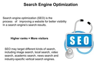 Search Engine Optimization
Search engine optimization (SEO) is the
process of improving a website for better visibility
In a search engine’s search results.
Higher ranks = More visitors
SEO may target different kinds of search,
including image search, local search, video
search, academic search, news search and
industry-specific vertical search engines.
 