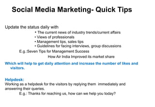 Social Media Marketing- Quick Tips
Update the status daily with
• The current news of industry trends/current affairs
• Views of professionals
• Management tips, sales tips
• Guidelines for facing interviews, group discussions
E.g.:Seven Tips for Management Success
How Air India Improved its market share
Which will help to get daily attention and increase the number of likes and
visitors.
Helpdesk:
Working as a helpdesk for the visitors by replying them immediately and
answering their queries.
E.g.: Thanks for reaching us, how can we help you today?
 