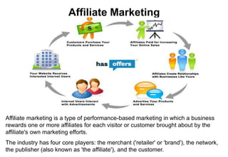 Affiliate Marketing
Affiliate marketing is a type of performance-based marketing in which a business
rewards one or more affiliates for each visitor or customer brought about by the
affiliate's own marketing efforts.
The industry has four core players: the merchant ('retailer' or 'brand'), the network,
the publisher (also known as 'the affiliate'), and the customer.
 