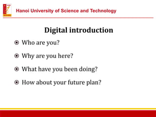 Hợp tác đào tạo nguồn nhân lực chất lượng cao cho các doanh nghiệp Nhật Bản ĐHBKHN – 13/6/2014
Digital introduction
Who are you?
Why are you here?
What have you been doing?
How about your future plan?
Hanoi University of Science and Technology
