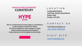 L O C A T I O N
Lamborghini Dubai,
2nd Floor, Sheikh Zayed Road,
Dubai, UAE,
Po Box: 191 222
hello@hypedigital.ae
+971 (0)52 540 89 06
C O N T A C T U S
DIGITAL IN UAE 2018 REPORT
CURATED BY
We are a Dubai based Creative Agency committed to
create strategy & solution for clients.
The secret behind our work is based on a deep
understanding of business development,
human behavior and the digital era and trends.
V I S I T S I T E
www.hypedigital.ae
 