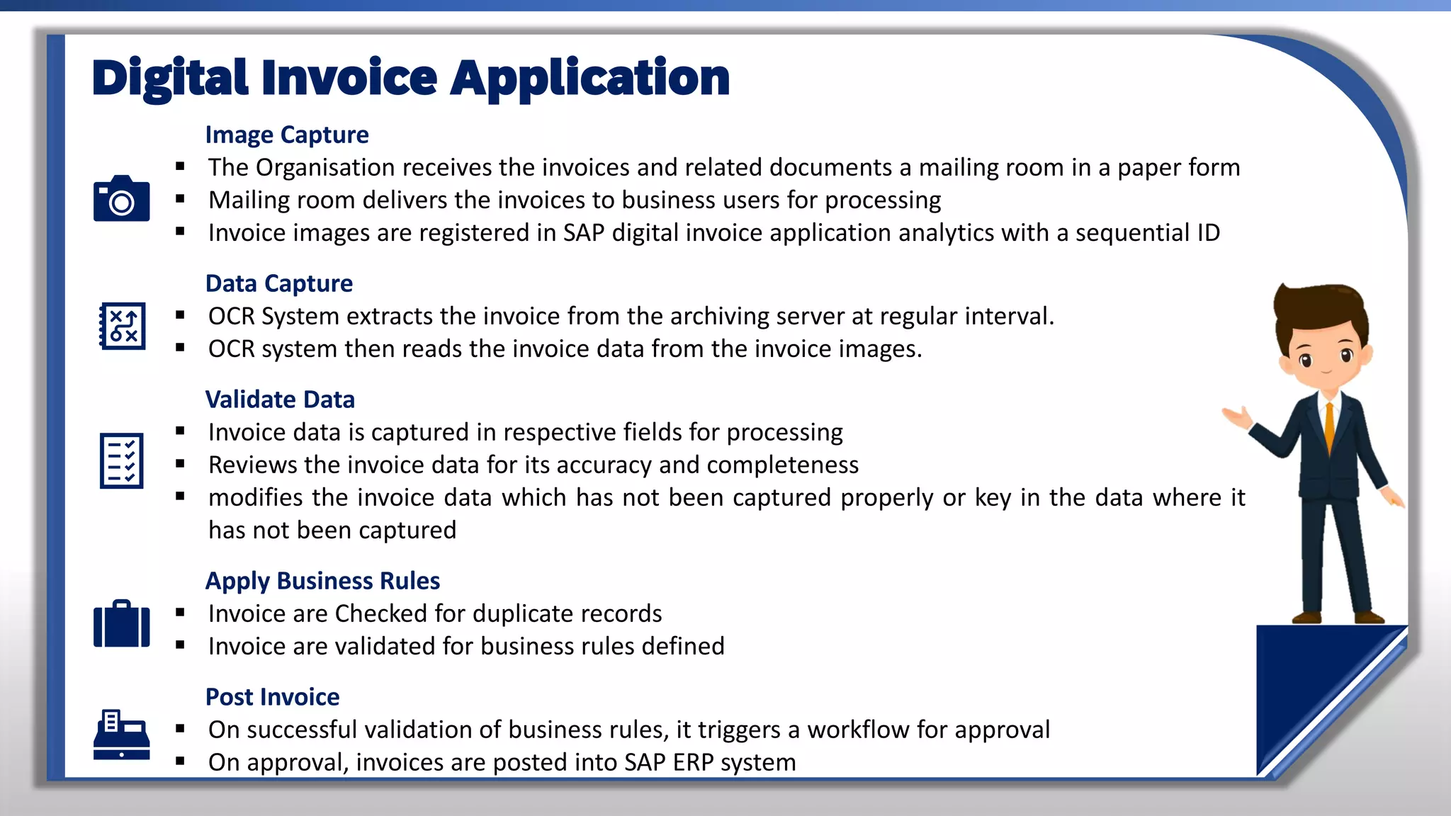 Image Capture
▪ The Organisation receives the invoices and related documents a mailing room in a paper form
▪ Mailing room delivers the invoices to business users for processing
▪ Invoice images are registered in SAP digital invoice application analytics with a sequential ID
Data Capture
▪ OCR System extracts the invoice from the archiving server at regular interval.
▪ OCR system then reads the invoice data from the invoice images.
Validate Data
▪ Invoice data is captured in respective fields for processing
▪ Reviews the invoice data for its accuracy and completeness
▪ modifies the invoice data which has not been captured properly or key in the data where it
has not been captured
Apply Business Rules
▪ Invoice are Checked for duplicate records
▪ Invoice are validated for business rules defined
Post Invoice
▪ On successful validation of business rules, it triggers a workflow for approval
▪ On approval, invoices are posted into SAP ERP system
Digital Invoice Application
 
