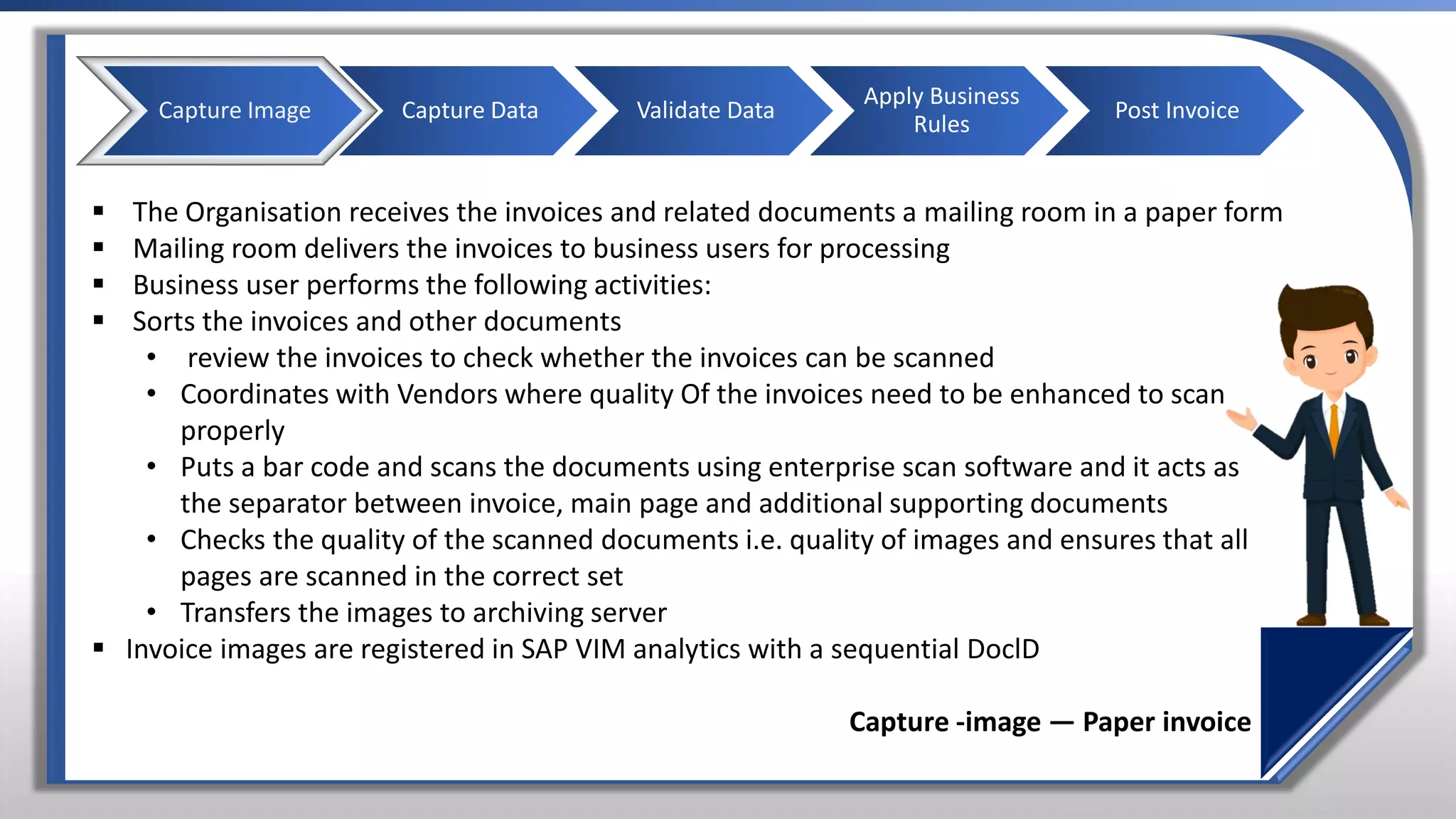 ▪ The Organisation receives the invoices and related documents a mailing room in a paper form
▪ Mailing room delivers the invoices to business users for processing
▪ Business user performs the following activities:
▪ Sorts the invoices and other documents
• review the invoices to check whether the invoices can be scanned
• Coordinates with Vendors where quality Of the invoices need to be enhanced to scan
properly
• Puts a bar code and scans the documents using enterprise scan software and it acts as
the separator between invoice, main page and additional supporting documents
• Checks the quality of the scanned documents i.e. quality of images and ensures that all
pages are scanned in the correct set
• Transfers the images to archiving server
▪ Invoice images are registered in SAP VIM analytics with a sequential DoclD
Capture -image — Paper invoice
Capture Image Capture Data Validate Data
Apply Business
Rules
Post Invoice
 