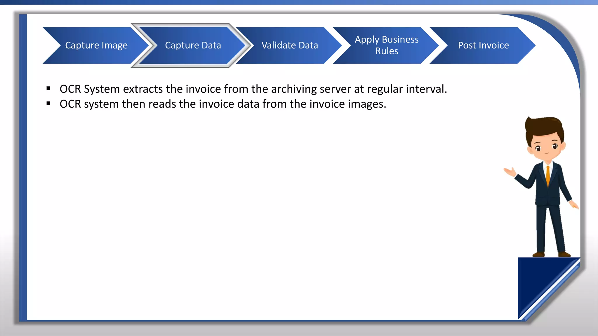 ▪ OCR System extracts the invoice from the archiving server at regular interval.
▪ OCR system then reads the invoice data from the invoice images.
Capture Image Capture Data Validate Data
Apply Business
Rules
Post Invoice
 