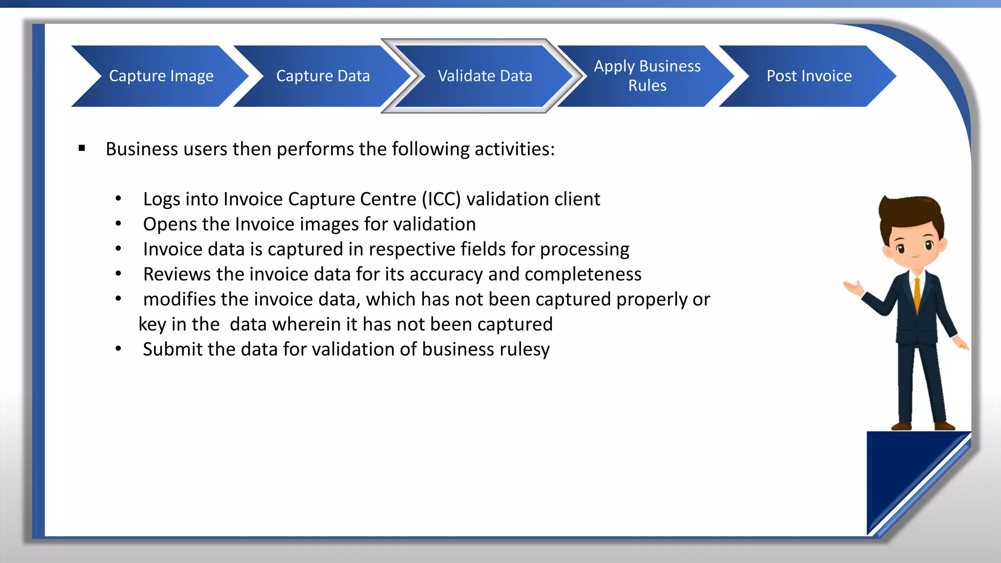 ▪ Business users then performs the following activities:
• Logs into Invoice Capture Centre (ICC) validation client
• Opens the Invoice images for validation
• Invoice data is captured in respective fields for processing
• Reviews the invoice data for its accuracy and completeness
• modifies the invoice data, which has not been captured properly or
key in the data wherein it has not been captured
• Submit the data for validation of business rulesy
Capture Image Capture Data Validate Data
Apply Business
Rules
Post Invoice
 