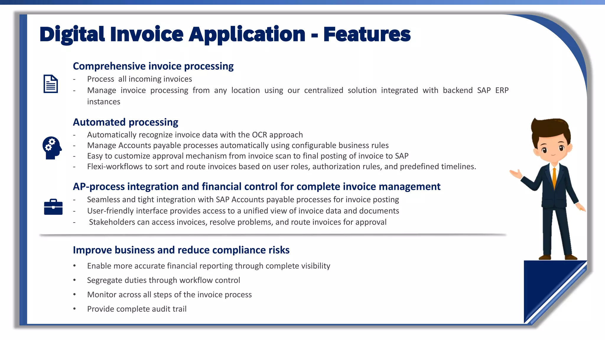 Comprehensive invoice processing
- Process all incoming invoices
- Manage invoice processing from any location using our centralized solution integrated with backend SAP ERP
instances
Automated processing
- Automatically recognize invoice data with the OCR approach
- Manage Accounts payable processes automatically using configurable business rules
- Easy to customize approval mechanism from invoice scan to final posting of invoice to SAP
- Flexi-workflows to sort and route invoices based on user roles, authorization rules, and predefined timelines.
AP-process integration and financial control for complete invoice management
- Seamless and tight integration with SAP Accounts payable processes for invoice posting
- User-friendly interface provides access to a unified view of invoice data and documents
- Stakeholders can access invoices, resolve problems, and route invoices for approval
Digital Invoice Application - Features
Improve business and reduce compliance risks
• Enable more accurate financial reporting through complete visibility
• Segregate duties through workflow control
• Monitor across all steps of the invoice process
• Provide complete audit trail
 