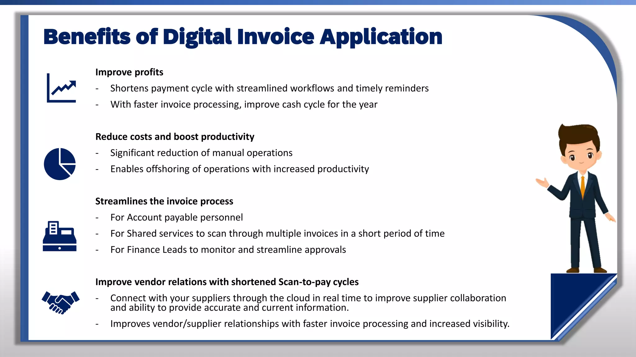 Improve profits
- Shortens payment cycle with streamlined workflows and timely reminders
- With faster invoice processing, improve cash cycle for the year
Reduce costs and boost productivity
- Significant reduction of manual operations
- Enables offshoring of operations with increased productivity
Streamlines the invoice process
- For Account payable personnel
- For Shared services to scan through multiple invoices in a short period of time
- For Finance Leads to monitor and streamline approvals
Improve vendor relations with shortened Scan-to-pay cycles
- Connect with your suppliers through the cloud in real time to improve supplier collaboration
and ability to provide accurate and current information.
- Improves vendor/supplier relationships with faster invoice processing and increased visibility.
Benefits of Digital Invoice Application
 