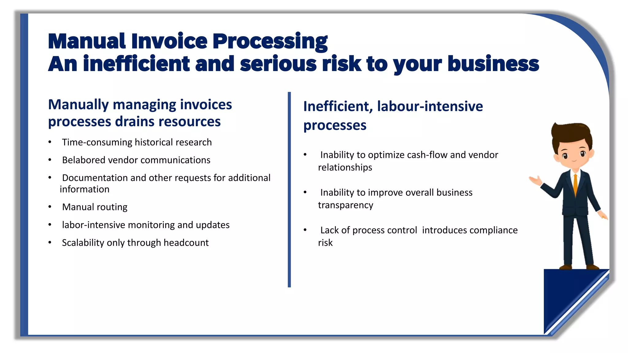 Manual Invoice Processing
An inefficient and serious risk to your business
Manually managing invoices
processes drains resources
• Time-consuming historical research
• Belabored vendor communications
• Documentation and other requests for additional
information
• Manual routing
• labor-intensive monitoring and updates
• Scalability only through headcount
Inefficient, labour-intensive
processes
• Inability to optimize cash-flow and vendor
relationships
• Inability to improve overall business
transparency
• Lack of process control introduces compliance
risk
 