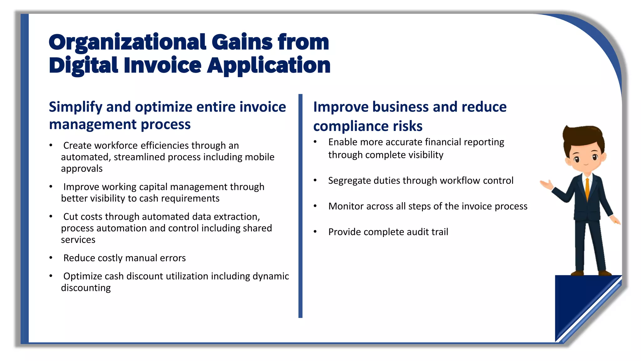 Organizational Gains from
Digital Invoice Application
Simplify and optimize entire invoice
management process
• Create workforce efficiencies through an
automated, streamlined process including mobile
approvals
• Improve working capital management through
better visibility to cash requirements
• Cut costs through automated data extraction,
process automation and control including shared
services
• Reduce costly manual errors
• Optimize cash discount utilization including dynamic
discounting
Improve business and reduce
compliance risks
• Enable more accurate financial reporting
through complete visibility
• Segregate duties through workflow control
• Monitor across all steps of the invoice process
• Provide complete audit trail
 