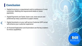 Conclusion
• Digital Invoicing is a requirement and/or preference of most
customers. Meeting the requirements leads to faster
payments
• Digital Payments are faster, lower cost, more secure and
preferred by many customers to paper checks
• Digital Assistants on your self-service Customer EIPP portal
will enhance your customer experience
• AI Powered Digitization and Automation are the key enablers
for these capabilities
 