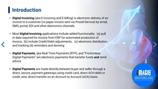 Introduction
• Digital Invoicing (aka E-invoicing and E-billing) is electronic delivery of an
invoice to a customer (vs paper invoice sent via Postal Service) by email,
SMS, portal, EDI and other electronics channels.
• Most Digital Invoicing applications include added functionality: (a) pull
in data required for invoice from ERP for automated production of
invoice, (b) include Credit/Debit adjustments, (c) electronic distribution
and tracking (d) reminders and dunning
• Digital Payments, aka Real Time Payments (RTP), and “Frictionless
Digital Payments” are electronic payments that transfer funds and remit
advice
• Digital Payments are made directly between buyer and seller through a
direct, secure, payment gateways using credit card, direct ACH debit or
credit, wire, direct transfer on an Account to Account (A2A) basis.
 