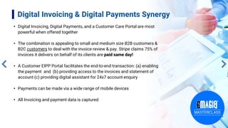 Digital Invoicing & Digital Payments Synergy
• Digital Invoicing, Digital Payments, and a Customer Care Portal are most
powerful when offered together
• The combination is appealing to small and medium size B2B customers &
B2C customers to deal with the invoice review & pay. Stripe claims 75% of
invoices it delivers on behalf of its clients are paid same day!
• A Customer EIPP Portal facilitates the end-to-end transaction: (a) enabling
the payment and (b) providing access to the invoices and statement of
account (c) providing digital assistant for 24x7 account enquiry
• Payments can be made via a wide range of mobile devices
• All Invoicing and payment data is captured
 