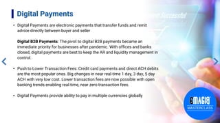 Digital Payments
• Digital Payments are electronic payments that transfer funds and remit
advice directly between buyer and seller
Digital B2B Payments: The pivot to digital B2B payments became an
immediate priority for businesses after pandemic. With offices and banks
closed, digital payments are best to keep the AR and liquidity management in
control.
• Push to Lower Transaction Fees: Credit card payments and direct ACH debits
are the most popular ones. Big changes in near real-time 1 day, 3 day, 5 day
ACH with very low cost. Lower transaction fees are now possible with open
banking trends enabling real-time, near zero transaction fees.
• Digital Payments provide ability to pay in multiple currencies globally
 