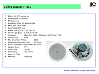  Built-in 100v/70v transformer
 In-ceiling type loudspeaker
 5” speaker unit
 Power taps 1.5W, 3W & 6W @100V
 Metal grille & ABS baffle
 Paint in RAL9016 white
 Power Taps @100V 1.5W, 3W, 6W
 Power Taps @70V 0.75W, 1.5W, 3W
 Impedance Black:Com Red:6.7KΩ Green:3.3KΩ White:1.7KΩ
 SPL(1W/1M) 89dB
 Max.SPL (Rated W/1M) 96dB
 Frequency Response (-10dB) 80-16KHz
 Finish Baffle:ABS, White Grille:Steel, White
 Speaker Driver 5" ×1
 Cutout Size 145mm
 Dimensions 170 ×80mm
 Weight 0.75Kg
 Mounting Spring-clip
Ceiling Speaker-T-105U
www.itc-pa.com.cn, info@itc-pa.com.cn
 