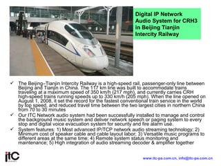 The Beijing–Tianjin Intercity Railway is a high-speed rail, passenger-only line between
Beijing and Tianjin in China. The 117 km line was built to accommodate trains
traveling at a maximum speed of 350 km/h (217 mph), and currently carries CRH
high-speed trains running speeds up to 330 km/h (205 mph). When the line opened on
August 1, 2008, it set the record for the fastest conventional train service in the world
by top speed, and reduced travel time between the two largest cities in northern China
from 70 to 30 minutes
 Our ITC Network audio system had been successfully installed to manage and control
the background music system and deliver network speech or paging system to every
stop and digital voice evacuation system for security and fire alarm use.
 System features: 1) Most advanced IP/TCP network audio streaming technology; 2)
Minimum cost of speaker cable and cable layout labor; 3) Versatile music programs to
different areas at the same time; 4) Remote system status monitoring and
maintenance; 5) High integration of audio streaming decoder & amplifier together
Digital IP Network
Audio System for CRH3
in Beijing Tianjin
Intercity Railway
www.itc-pa.com.cn, info@itc-pa.com.cn
 