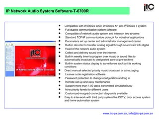  Compatible with Windows 2000, Windows XP and Windows 7 system
 Full duplex communication system software
 Compatible of network audio system and intercom two systems
 Standard TCP/IP communication protocol for industrial applications
 Parameters set up center and administrator management center
 Built-in decoder to transfer analog signal through sound card into digital
 Head of the network audio system
 Collect and delivery sound over the internet
 Built-in weekly timer to program over music or sound files to
automatically broadcast to designated zone at pre-set time
 Built-in system status display to surveillance each unit is working
conditions
 Direct manual selected priority music broadcast or zone paging
 License code registration software
 Password protection to change configuration and log in
 Remote set up and easy maintenance
 Support more than 1,00 tasks transmitted simultaneously
 Nine priority levels for different users
 Customized-mapped connection diagram is available
 Easy to inter-work with third party system like CCTV, door access system
and home automation system
IP Network Audio System Software-T-6700R
www.itc-pa.com.cn, info@itc-pa.com.cn
 