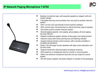  Desktop microphone type, with exquisite appetence, elegant craft and
modern design.
 Full duplex two way communication from any point to another intercom
system.
 With 3.4 inch LCD user-friendly human-machine interface.
 With numeric keys, functional keys to call any terminal, easy to operate.
 One button push to answer intercom system.
 Several paging capacity: zone paging, group paging, all zone paging,
two way intercom.
 Network conference system solution of discussion and voting function.
 Intercom inquiry with chime warning tone and flashing indicator
 Support infrared remote control receiver, with a remote controller to
complete all operations.
 Built-in 1W full-range monitor speakers with clear voice restoration and
no echo noise.
 Support hands-free call and program broadcast receiving.
 With earphone or headphone input for monitor or communication
 Within one external microphone input and one aux output for sound
system
 24V DC power supplied, the power adapter is included in the packaging
IP Network Paging Microphone T-6702
www.itc-pa.com.cn, info@itc-pa.com.cn
 