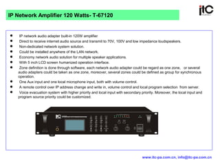 IP network audio adapter built-in 120W amplifier
 Direct to receive internet audio source and transmit to 70V, 100V and low impedance loudspeakers.
 Non-dedicated network system solution.
 Could be installed anywhere of the LAN network.
 Economy network audio solution for multiple speaker applications.
 With 5 inch LCD screen humanized operation interface.
 Zone definition is done through software, each network audio adapter could be regard as one zone, or several
audio adapters could be taken as one zone, moreover, several zones could be defined as group for synchronous
operation.
 One Aux input and one local microphone input, both with volume control.
 A remote control over IP address change and write in, volume control and local program selection from server.
 Voice evacuation system with higher priority and local input with secondary priority. Moreover, the local input and
program source priority could be customized.
IP Network Amplifier 120 Watts- T-67120
www.itc-pa.com.cn, info@itc-pa.com.cn
 