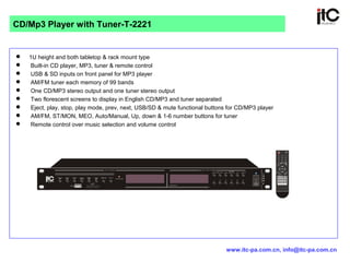  1U height and both tabletop & rack mount type
 Built-in CD player, MP3, tuner & remote control
 USB & SD inputs on front panel for MP3 player
 AM/FM tuner each memory of 99 bands
 One CD/MP3 stereo output and one tuner stereo output
 Two florescent screens to display in English CD/MP3 and tuner separated
 Eject, play, stop, play mode, prev, next, USB/SD & mute functional buttons for CD/MP3 player
 AM/FM, ST/MON, MEO, Auto/Manual, Up, down & 1-6 number buttons for tuner
 Remote control over music selection and volume control
CD/Mp3 Player with Tuner-T-2221
www.itc-pa.com.cn, info@itc-pa.com.cn
 