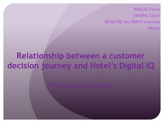 BOULAT Fanny
OIKNINE Claire
BESSEYRE des HORTS Ludmilla
MBA2A

Relationship between a customer
decision journey and Hotel’s Digital IQ
The Luxury Collection

 