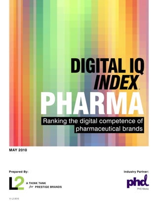 PHARMA
                     Ranking the digital competence of
                               pharmaceutical brands


MAY 2010




Prepared By:                                   Industry Partner:



            A THINK TANK
              for PRESTIGE BRANDS
                                                        PHD Media



© L2 2010
 