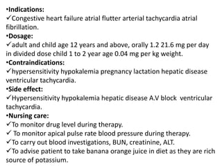 •Indications:
Congestive heart failure atrial flutter arterial tachycardia atrial
fibrillation.
•Dosage:
adult and child age 12 years and above, orally 1.2 21.6 mg per day
in divided dose child 1 to 2 year age 0.04 mg per kg weight.
•Contraindications:
hypersensitivity hypokalemia pregnancy lactation hepatic disease
ventricular tachycardia.
•Side effect:
Hypersensitivity hypokalemia hepatic disease A.V block ventricular
tachycardia.
•Nursing care:
To monitor drug level during therapy.
 To monitor apical pulse rate blood pressure during therapy.
To carry out blood investigations, BUN, creatinine, ALT.
To advise patient to take banana orange juice in diet as they are rich
source of potassium.
 