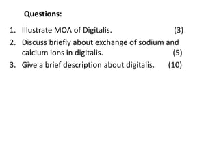 Questions:
1. Illustrate MOA of Digitalis. (3)
2. Discuss briefly about exchange of sodium and
calcium ions in digitalis. (5)
3. Give a brief description about digitalis. (10)
 