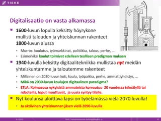 Digitalisaatio on vasta alkamassa
 1600-luvun lopulla keksitty höyrykone
mullisti talouden ja yhteiskunnan rakenteet
1800-luvun alussa
 Murros: koulutus, työmarkkinat, politiikka, talous, perhe, …
 Esimerkiksi koulut toimivat edelleen teollisen pradigman mukaan
 1940-luvulla keksitty digitaalitekniikka mullistaa nyt meidän
yhteiskuntamme ja taloutemme rakenteet
 Millainen on 2030-luvun koti, koulu, työpaikka, perhe, ammattiyhdistys, …
 Mikä on 2030-luvun koulujen digitaalinen paradigma?
 ETLA: Kolmasosa nykyisistä ammateista korvautuu 20 vuodessa tekoälyllä tai
roboteilla, loput muuttuvat, ja uusia syntyy tilalle.
 Nyt koulunsa aloittava lapsi on työelämässä vielä 2070-luvulla!
 Ja aktiivinen yhteiskunnan jäsen vielä 2090-luvulla
6.2.2015 TIEKE Tietoyhteiskunnan kehittämiskeskus ry 13
 