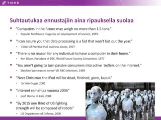 Suhtautukaa ennustajiin aina ripauksella suolaa
 ”Computers in the future may weigh no more than 1.5 tons.”
 Popular Mechanics magazine on development of science, 1949.
 “I can assure you that data processing is a fad that won’t last out the year.”
 Editor of Prentice Hall business books, 1957
 ”There is no reason for any individual to have a computer in their home.”
 Ken Olson, President of DEC, World Future Society Convention, 1977
 "You aren't going to turn passive consumers into active trollers on the Internet."
 Stephen Weiswasser, senior VP, ABC television, 1989
 “Next Christmas the iPod will be dead, finished, gone, kaput.”
 Sir Alan Sugar, 2005
 ”Internet romahtaa vuonna 2006”
 prof. Hannu H. Kari, 2004
 “By 2015 one third of US fighting
strength will be composed of robots”
 US Department of Defense, 2006
 