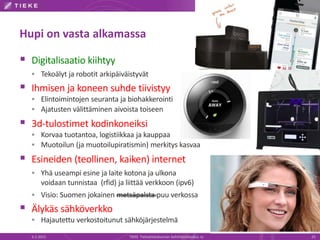 Hupi on vasta alkamassa
 Digitalisaatio kiihtyy
 Tekoälyt ja robotit arkipäiväistyvät
 Ihmisen ja koneen suhde tiivistyy
 Elintoimintojen seuranta ja biohakkerointi
 Ajatusten välittäminen aivoista toiseen
 3d-tulostimet kodinkoneiksi
 Korvaa tuotantoa, logistiikkaa ja kauppaa
 Muotoilun (ja muotoilupiratismin) merkitys kasvaa
 Esineiden (teollinen, kaiken) internet
 Yhä useampi esine ja laite kotona ja ulkona
voidaan tunnistaa (rfid) ja liittää verkkoon (ipv6)
 Visio: Suomen jokainen metsäpalsta puu verkossa
 Älykäs sähköverkko
 Hajautettu verkostoitunut sähköjärjestelmä
6.2.2015 TIEKE Tietoyhteiskunnan kehittämiskeskus ry 25
Google
 