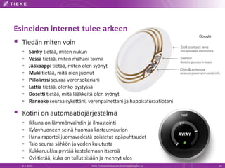 Esineiden internet tulee arkeen
 Tiedän miten voin
 Sänky tietää, miten nukun
 Vessa tietää, miten mahani toimii
 Jääkaappi tietää, miten olen syönyt
 Muki tietää, mitä olen juonut
 Piilolinssi seuraa verensokeriani
 Lattia tietää, olenko pystyssä
 Dosetti tietää, mitä lääkkeitä olen syönyt
 Ranneke seuraa sykettäni, verenpainettani ja happisaturaatiotani
 Kotini on automaatiojärjestelmä
 Ikkuna on lämmönvaihdin ja ilmastointi
 Kylpyhuoneen seinä huomaa kosteusvaurion
 Hana raportoi juomavedestä poistetut epäpuhtaudet
 Talo seuraa sähkön ja veden kulutusta
 Kukkaruukku pyytää kastelemaan itsensä
 Ovi tietää, kuka on tullut sisään ja mennyt ulos
6.2.2015 TIEKE Tietoyhteiskunnan kehittämiskeskus ry 26
Google
 