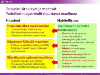 Talouskriisit tulevat ja menevät
Todelliset megatrendit muuttavat maailmaa
6.2.2015 TIEKE Tietoyhteiskunnan kehittämiskeskus ry 5
Digitalisaatio räjäyttää
tuottavuuden
- Mooren laki alkaa purra
- Useita disruptiivisia
teknologioita yhtä aikaa
- Robotit automatisoivat käsityön
ja maatalouden
- Tekoälyt automatisoivat
henkisen työn
- Esineiden Internet yhdistää
kaiken kokonaisuudeksi
- Maailmantalouden kortit jaetaan
uudelleen
- Yhteiskuntien rakenteet uusiksi
Ikärakenne kääntää maailman
- Teollisuusmaat ikääntyvät (paitsi USA)
- Kehittyvien maiden suuret ikäluokat
nuoria aikuisia
Globalisaatio verkostoi maailman
- Nousevat taloudet suurvalloiksi
- Kiina palaa maailman keskukseksi
- Työtä teetetään kehittyvissä maissa
Ympäristö alkaa käydä kalliiksi
- Luonnonvarojen hinta nousee
- Päästöjen vähentäminen maksaa
- Ilmastonmuutokseen sopeutumien
Haasteet Mahdollisuus
 