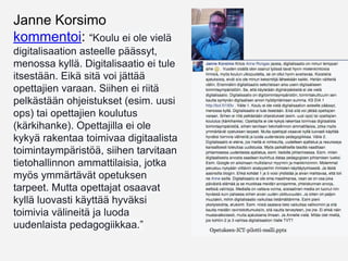 25.1.2016 Janne Korsimo
kommentoi: “Koulu ei ole vielä
digitalisaation asteelle päässyt,
menossa kyllä. Digitalisaatio ei tule
itsestään. Eikä sitä voi jättää
opettajien varaan. Siihen ei riitä
pelkästään ohjeistukset (esim. uusi
ops) tai opettajien koulutus
(kärkihanke). Opettajilla ei ole
kykyä rakentaa toimivaa digitaalista
toimintaympäristöä, siihen tarvitaan
tietohallinnon ammattilaisia, jotka
myös ymmärtävät opetuksen
tarpeet. Mutta opettajat osaavat
kyllä luovasti käyttää hyväksi
toimivia välineitä ja luoda
uudenlaista pedagogiikkaa.”
 