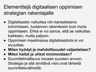 Elementtejä digitaalisen oppimisen
strategian rakentajalle
● Digitalisaatio vaikuttaa niin kansalaisena
toimimiseen, tuotannon rakenteisiin kuin myös
oppimiseen. Ehkä ei voi sanoa, että se vaikuttaa
kaikkeen, mutta paljoon.
● Oppimisen maailmassa digitalisaatiota ei voi
sivuuttaa.
● Miten hyödyt ja mahdollisuudet valjastetaan?
● Miten haitat ja uhkat minimoidaan?
● Suunnitelmallisuus nousee suureen arvoon.
Strategia ja sitä siivittävä visio ovat tärkeitä
suunnitteluvälineitä.
 