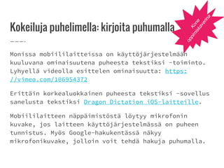 Kokeiluja puhelimella: kirjoita puhumalla
Monissa mobiililaitteissa on käyttöjärjestelmään
kuuluvana ominaisuutena puheesta tekstiksi -toiminto.
Lyhyellä videolla esittelen ominaisuutta: https:
//vimeo.com/106954372
Erittäin korkealuokkainen puheesta tekstiksi -sovellus
sanelusta tekstiksi Dragon Dictation iOS-laitteille.
Mobiililaitteen näppäimistöstä löytyy mikrofonin
kuvake, jos laitteen käyttöjärjestelmässä on puheen
tunnistus. Myös Google-hakukentässä näkyy
mikrofonikuvake, jolloin voit tehdä hakuja puhumalla.
Kone
oppim
iskaverina
 