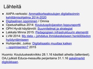 Lähteitä
● AAPA-verkosto: Ammatikorkeakoulujen digitalisoinnin
kehittämisohjelma 2014-2020 (PDF)
● Digitaalinen oppiminen / Omnia
● Opetushallitus 2014: Koulutuspilvijaoston loppuraportti
● OPH Hyvät käytännöt: Suunnitelmat ja strategiat
● Lakkala Minna 2015: Pedagogisen infrastruktuurin elementit
● LVM 2014: My data – johdatus ihmiskeskeiseen henkilötiedon
hyödyntämiseen
● Huhtamäki, Jukka: Digitalisaatio muuttaa kaiken
– opetuksenkin? 2015
Huomio: Koulutuskeskiviikko 28.1.16 käsitteli aihetta (tallenteet).
OAJ julkisti Educa-messuilla perjantaina 31.1.16 askelmerkit
digiloikkaan.
 