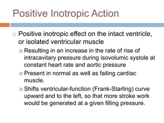 Positive Inotropic Action
 Positive inotropic effect on the intact ventricle,
or isolated ventricular muscle
 Resulting in an increase in the rate of rise of
intracavitary pressure during isovolumic systole at
constant heart rate and aortic pressure
 Present in normal as well as failing cardiac
muscle.
 Shifts ventricular-function (Frank-Starling) curve
upward and to the left, so that more stroke work
would be generated at a given filling pressure.
 
