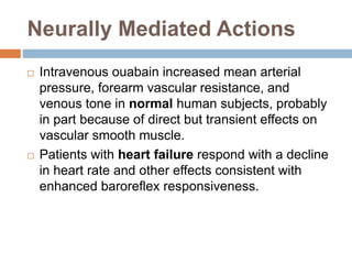 Neurally Mediated Actions
 Intravenous ouabain increased mean arterial
pressure, forearm vascular resistance, and
venous tone in normal human subjects, probably
in part because of direct but transient effects on
vascular smooth muscle.
 Patients with heart failure respond with a decline
in heart rate and other effects consistent with
enhanced baroreflex responsiveness.
 