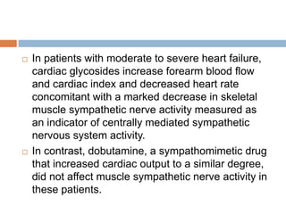  In patients with moderate to severe heart failure,
cardiac glycosides increase forearm blood flow
and cardiac index and decreased heart rate
concomitant with a marked decrease in skeletal
muscle sympathetic nerve activity measured as
an indicator of centrally mediated sympathetic
nervous system activity.
 In contrast, dobutamine, a sympathomimetic drug
that increased cardiac output to a similar degree,
did not affect muscle sympathetic nerve activity in
these patients.
 