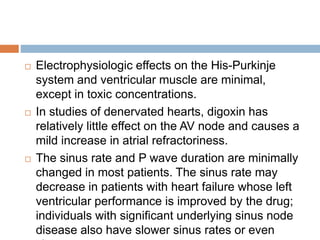  Electrophysiologic effects on the His-Purkinje
system and ventricular muscle are minimal,
except in toxic concentrations.
 In studies of denervated hearts, digoxin has
relatively little effect on the AV node and causes a
mild increase in atrial refractoriness.
 The sinus rate and P wave duration are minimally
changed in most patients. The sinus rate may
decrease in patients with heart failure whose left
ventricular performance is improved by the drug;
individuals with significant underlying sinus node
disease also have slower sinus rates or even
 