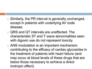  Similarly, the PR interval is generally unchanged,
except in patients with underlying AV node
disease.
 QRS and QT intervals are unaffected. The
characteristic ST and T wave abnormalities seen
with digoxin use do not represent toxicity.
 ANS modulation is an important mechanism
contributing to the efficacy of cardiac glycosides in
the treatment of patients with heart failure (and
may occur at blood levels of these drugs that are
below those necessary to achieve a direct
inotropic effect).
 
