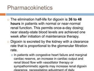 Pharmacokinetics
 The elimination half-life for digoxin is 36 to 48
hours in patients with normal or near-normal
renal function. This permits once-a-day dosing;
near steady-state blood levels are achieved one
week after initiation of maintenance therapy.
 Digoxin is excreted by the kidney with a clearance
rate that is proportional to the glomerular filtration
rate.
 In patients with congestive heart failure and marginal
cardiac reserve, an increase in cardiac output and
renal blood flow with vasodilator therapy or
sympathomimetic agents may increase renal digoxin
 