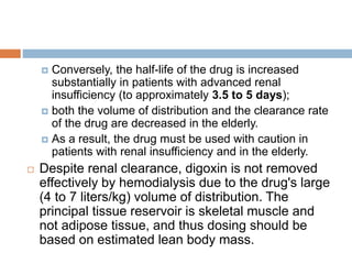  Conversely, the half-life of the drug is increased
substantially in patients with advanced renal
insufficiency (to approximately 3.5 to 5 days);
 both the volume of distribution and the clearance rate
of the drug are decreased in the elderly.
 As a result, the drug must be used with caution in
patients with renal insufficiency and in the elderly.
 Despite renal clearance, digoxin is not removed
effectively by hemodialysis due to the drug's large
(4 to 7 liters/kg) volume of distribution. The
principal tissue reservoir is skeletal muscle and
not adipose tissue, and thus dosing should be
based on estimated lean body mass.
 