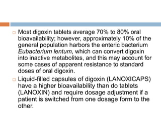  Most digoxin tablets average 70% to 80% oral
bioavailability; however, approximately 10% of the
general population harbors the enteric bacterium
Eubacterium lentum, which can convert digoxin
into inactive metabolites, and this may account for
some cases of apparent resistance to standard
doses of oral digoxin.
 Liquid-filled capsules of digoxin (LANOXICAPS)
have a higher bioavailability than do tablets
(LANOXIN) and require dosage adjustment if a
patient is switched from one dosage form to the
other.
 