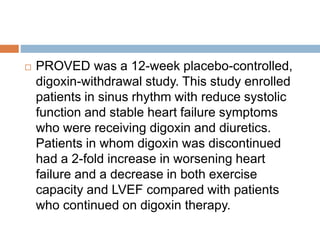  PROVED was a 12-week placebo-controlled,
digoxin-withdrawal study. This study enrolled
patients in sinus rhythm with reduce systolic
function and stable heart failure symptoms
who were receiving digoxin and diuretics.
Patients in whom digoxin was discontinued
had a 2-fold increase in worsening heart
failure and a decrease in both exercise
capacity and LVEF compared with patients
who continued on digoxin therapy.
 