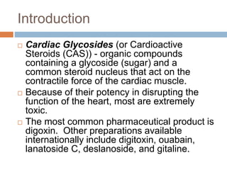 Introduction
 Cardiac Glycosides (or Cardioactive
Steroids (CAS)) - organic compounds
containing a glycoside (sugar) and a
common steroid nucleus that act on the
contractile force of the cardiac muscle.
 Because of their potency in disrupting the
function of the heart, most are extremely
toxic.
 The most common pharmaceutical product is
digoxin. Other preparations available
internationally include digitoxin, ouabain,
lanatoside C, deslanoside, and gitaline.
 